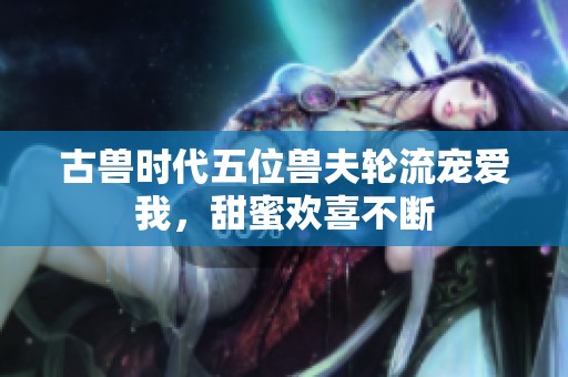 古兽时代五位兽夫轮流宠爱我，甜蜜欢喜不断