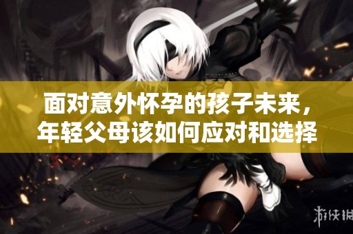 面对意外怀孕的孩子未来，年轻父母该如何应对和选择