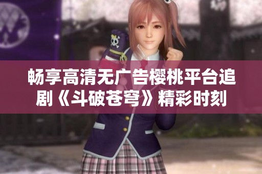 畅享高清无广告樱桃平台追剧《斗破苍穹》精彩时刻