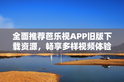 全面推荐芭乐视APP旧版下载资源，畅享多样视频体验