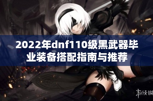 2022年dnf110级黑武器毕业装备搭配指南与推荐