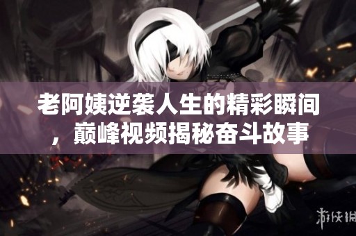 老阿姨逆袭人生的精彩瞬间，巅峰视频揭秘奋斗故事