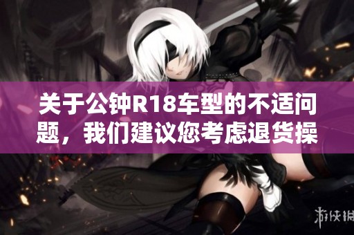 关于公钟R18车型的不适问题，我们建议您考虑退货操作