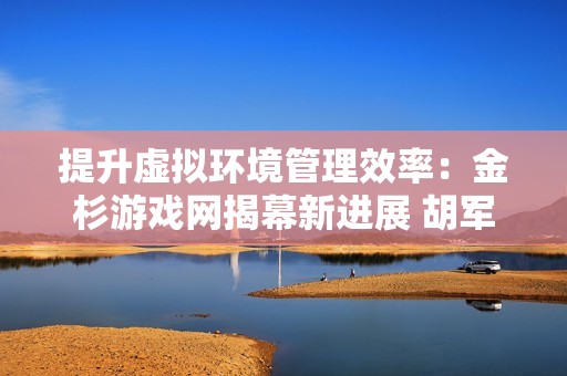 提升虚拟环境管理效率：金杉游戏网揭幕新进展 胡军儿子韩国偶遇之旅