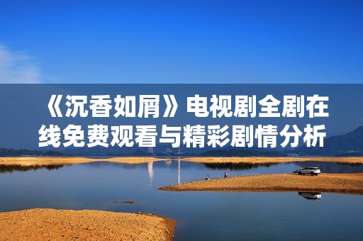 《沉香如屑》电视剧全剧在线免费观看与精彩剧情分析