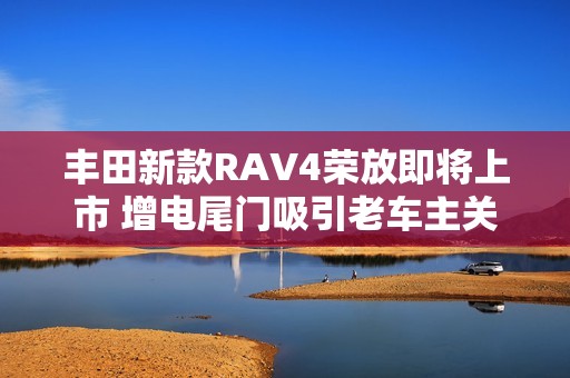 丰田新款RAV4荣放即将上市 增电尾门吸引老车主关注