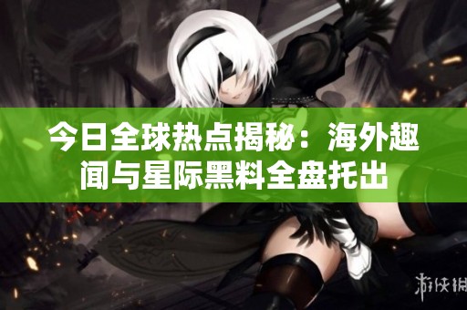 今日全球热点揭秘：海外趣闻与星际黑料全盘托出