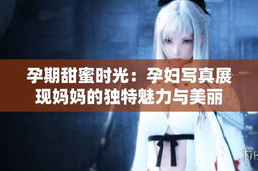 孕期甜蜜时光：孕妇写真展现妈妈的独特魅力与美丽