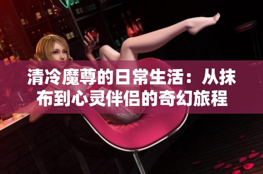 清冷魔尊的日常生活：从抹布到心灵伴侣的奇幻旅程