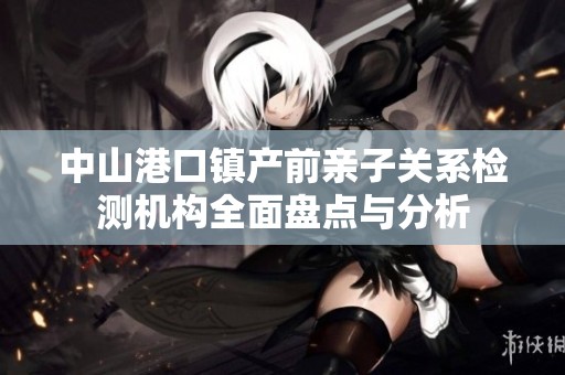 中山港口镇产前亲子关系检测机构全面盘点与分析