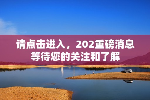 请点击进入，202重磅消息等待您的关注和了解
