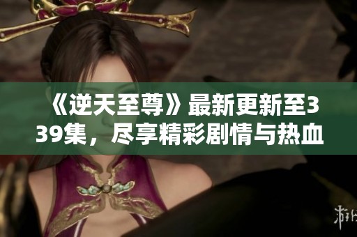 《逆天至尊》最新更新至339集，尽享精彩剧情与热血冒险