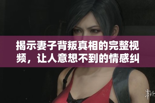 揭示妻子背叛真相的完整视频，让人意想不到的情感纠葛