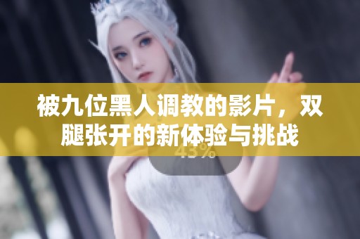 被九位黑人调教的影片，双腿张开的新体验与挑战