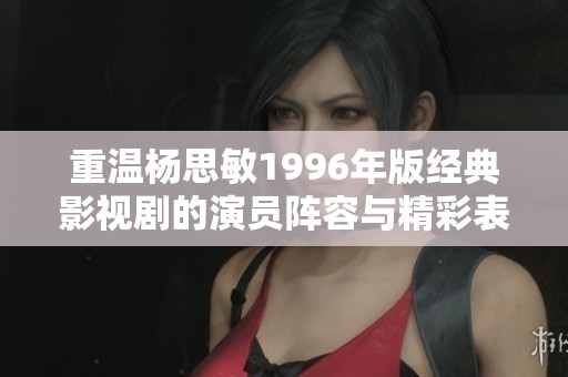 重温杨思敏1996年版经典影视剧的演员阵容与精彩表现