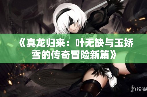 《真龙归来：叶无缺与玉娇雪的传奇冒险新篇》