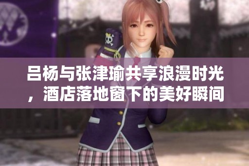 吕杨与张津瑜共享浪漫时光，酒店落地窗下的美好瞬间