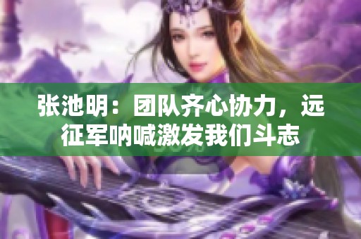 张池明：团队齐心协力，远征军呐喊激发我们斗志