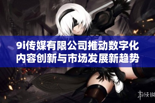 9i传媒有限公司推动数字化内容创新与市场发展新趋势