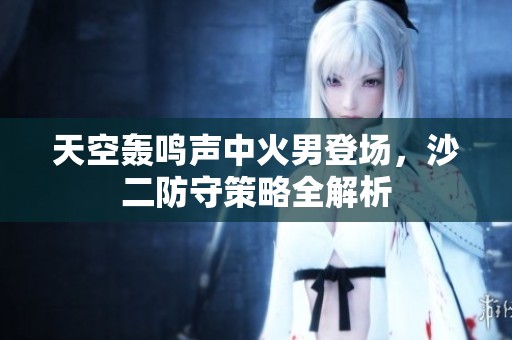 天空轰鸣声中火男登场，沙二防守策略全解析