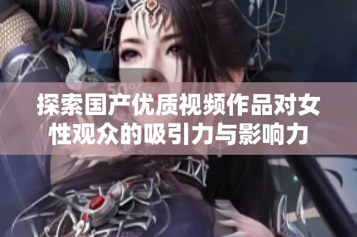 探索国产优质视频作品对女性观众的吸引力与影响力