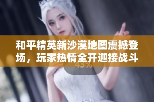 和平精英新沙漠地图震撼登场，玩家热情全开迎接战斗新篇章