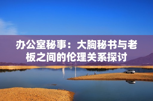 办公室秘事：大胸秘书与老板之间的伦理关系探讨