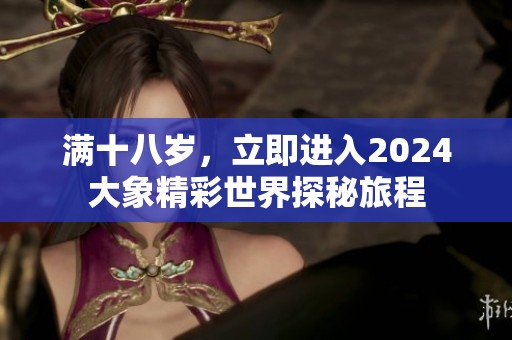 满十八岁，立即进入2024大象精彩世界探秘旅程