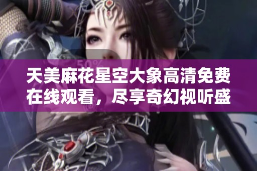 天美麻花星空大象高清免费在线观看，尽享奇幻视听盛宴