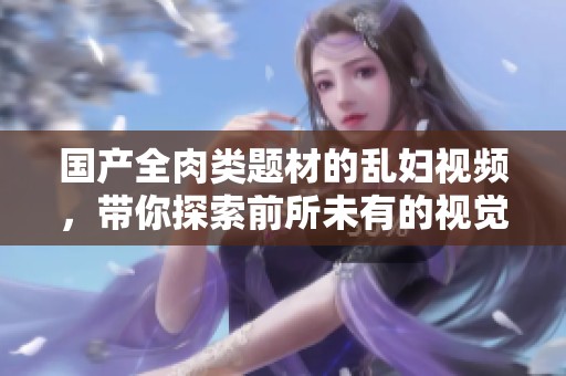 国产全肉类题材的乱妇视频，带你探索前所未有的视觉盛宴
