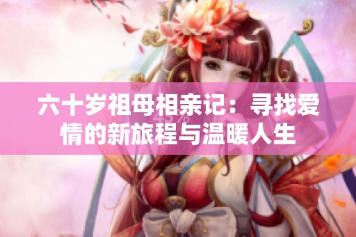 六十岁祖母相亲记：寻找爱情的新旅程与温暖人生