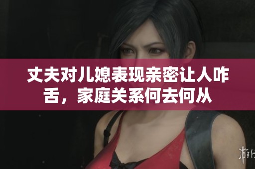 丈夫对儿媳表现亲密让人咋舌，家庭关系何去何从