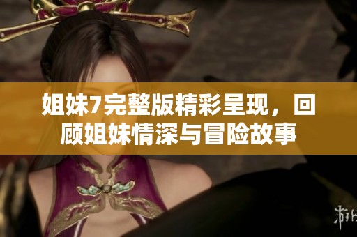 姐妹7完整版精彩呈现，回顾姐妹情深与冒险故事
