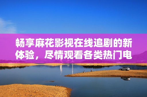 畅享麻花影视在线追剧的新体验，尽情观看各类热门电视剧
