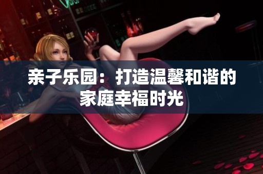 亲子乐园：打造温馨和谐的家庭幸福时光