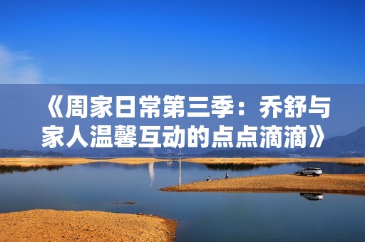 《周家日常第三季：乔舒与家人温馨互动的点点滴滴》