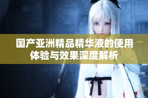 国产亚洲精品精华液的使用体验与效果深度解析