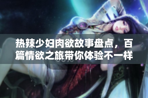 热辣少妇肉欲故事盘点，百篇情欲之旅带你体验不一样的世界