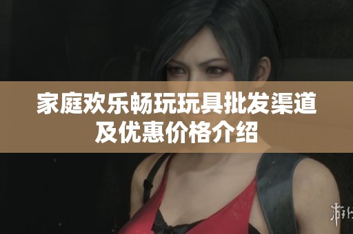 家庭欢乐畅玩玩具批发渠道及优惠价格介绍