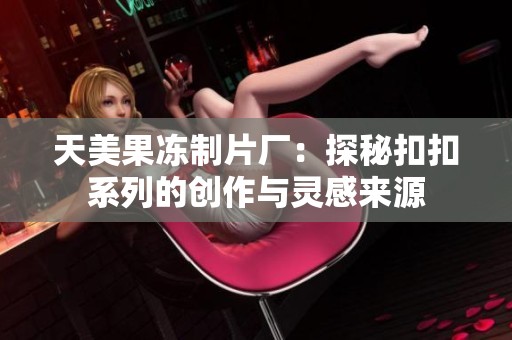 天美果冻制片厂：探秘扣扣系列的创作与灵感来源