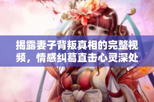 揭露妻子背叛真相的完整视频，情感纠葛直击心灵深处