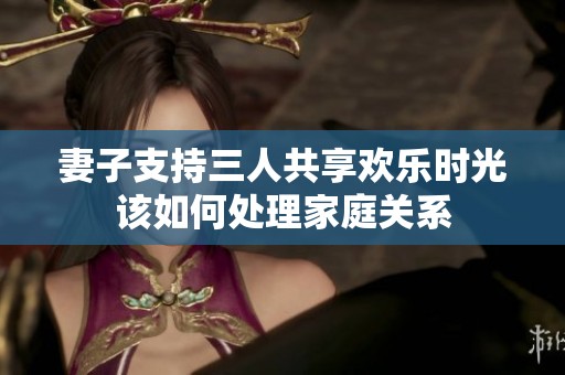 妻子支持三人共享欢乐时光该如何处理家庭关系