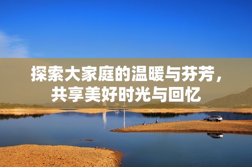 探索大家庭的温暖与芬芳，共享美好时光与回忆