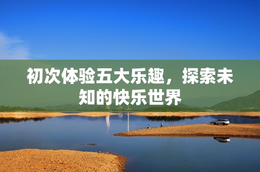 初次体验五大乐趣，探索未知的快乐世界