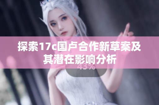 探索17c国卢合作新草案及其潜在影响分析