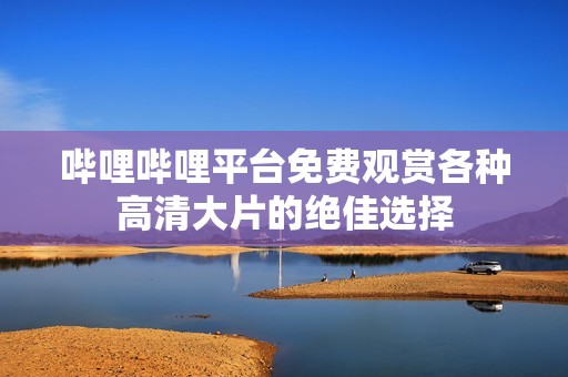 哔哩哔哩平台免费观赏各种高清大片的绝佳选择