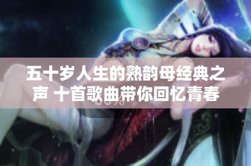 五十岁人生的熟韵母经典之声 十首歌曲带你回忆青春岁月