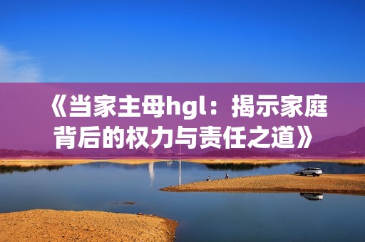 《当家主母hgl：揭示家庭背后的权力与责任之道》