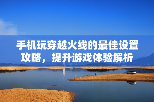 手机玩穿越火线的最佳设置攻略，提升游戏体验解析