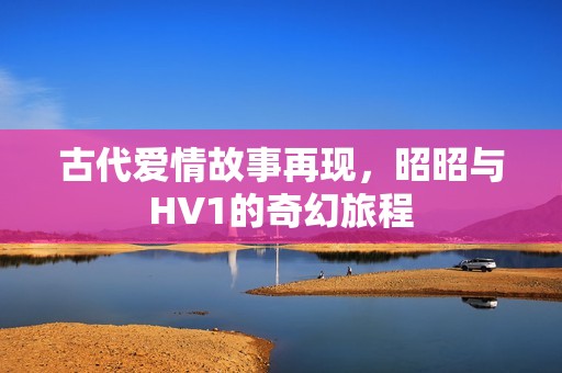 古代爱情故事再现，昭昭与HV1的奇幻旅程